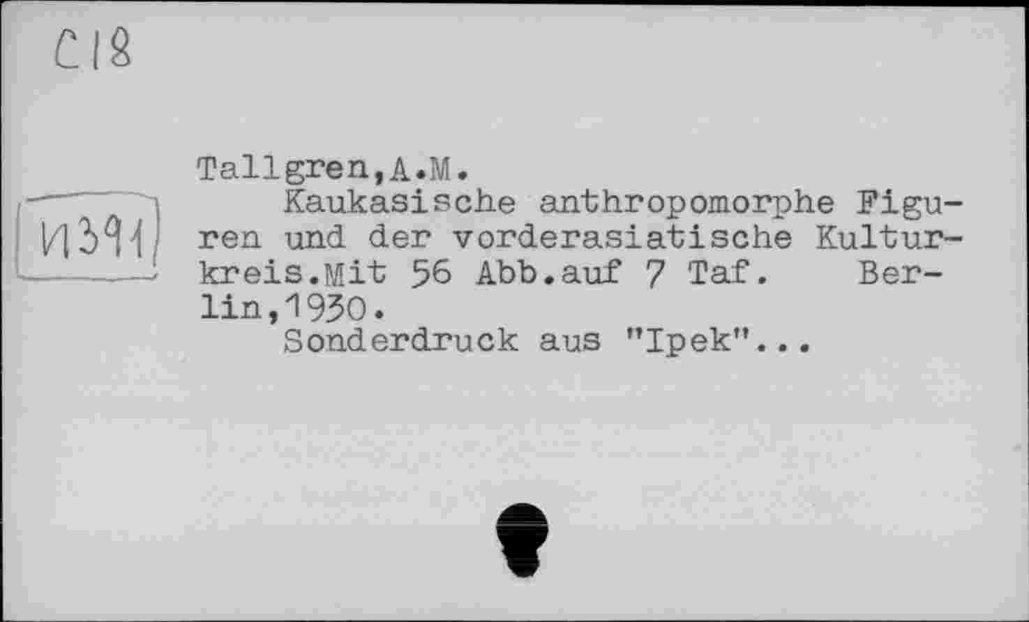 ﻿CIS
И УН
Tallgren,A.M.
Kaukasische anthropomorphe Figuren und der vorderasiatische Kulturkreis. Mit 56 Abb.auf 7 Taf. Berlin^ 930.
Sonderdruck aus ’’Ipek”...